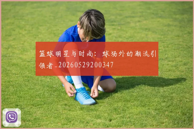 篮球明星与时尚：球场外的潮流引领者_20260529200347