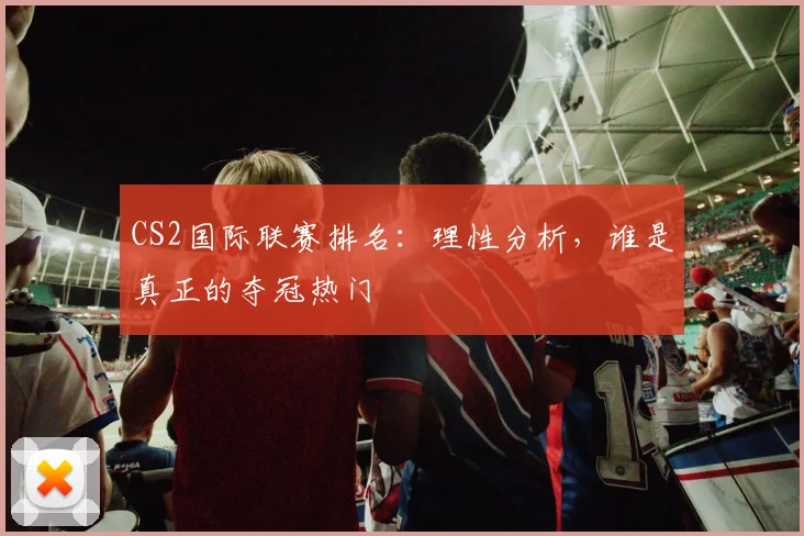 CS2国际联赛排名：理性分析，谁是真正的夺冠热门