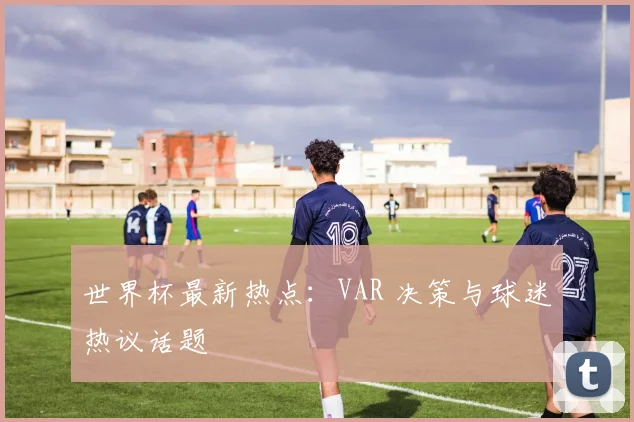 世界杯最新热点：VAR 决策与球迷热议话题