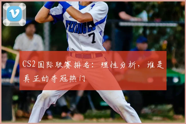 CS2国际联赛排名:理性分析,谁是真正的夺冠热门
