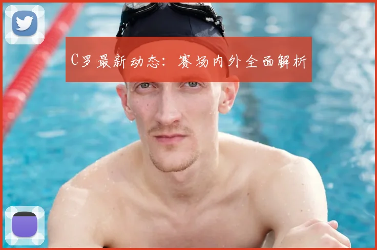C罗最新动态：赛场内外全面解析